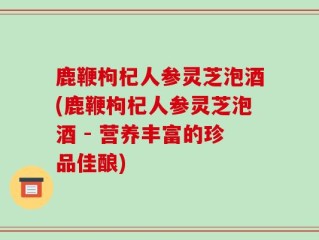 鹿鞭枸杞人参灵芝泡酒(鹿鞭枸杞人参灵芝泡酒 - 营养丰富的珍品佳酿)