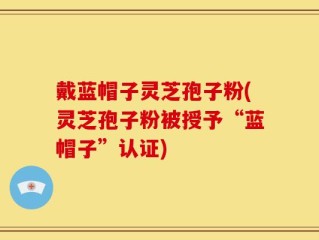 戴蓝帽子灵芝孢子粉(灵芝孢子粉被授予“蓝帽子”认证)
