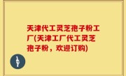天津代工灵芝孢子粉工厂(天津工厂代工灵芝孢子粉，欢迎订购)