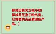 聊城出售灵芝孢子粉(聊城灵芝孢子粉出售，您需要的高品质健康产品。)