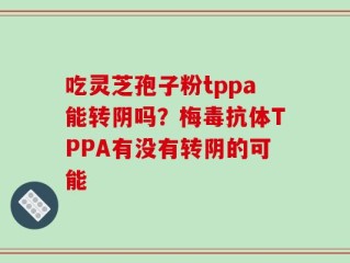吃灵芝孢子粉tppa能转阴吗？梅毒抗体TPPA有没有转阴的可能
