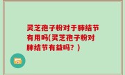 灵芝孢子粉对于肺结节有用吗(灵芝孢子粉对肺结节有益吗？)