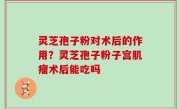 灵芝孢子粉对术后的作用？灵芝孢子粉子宫肌瘤术后能吃吗