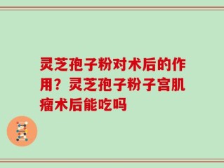 灵芝孢子粉对术后的作用？灵芝孢子粉子宫肌瘤术后能吃吗