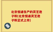 北京恒通生产的灵芝孢子粉(北京恒通灵芝孢子粉正式上市)