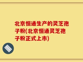 北京恒通生产的灵芝孢子粉(北京恒通灵芝孢子粉正式上市)