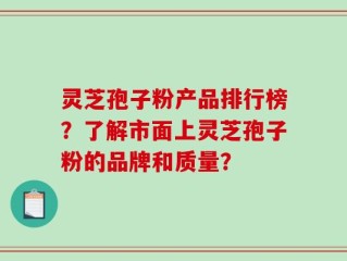 灵芝孢子粉产品排行榜？了解市面上灵芝孢子粉的品牌和质量？