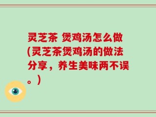 灵芝茶 煲鸡汤怎么做(灵芝茶煲鸡汤的做法分享，养生美味两不误。)