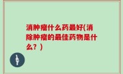 消肿瘤什么药最好(消除肿瘤的最佳药物是什么？)