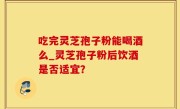 吃完灵芝孢子粉能喝酒么_灵芝孢子粉后饮酒是否适宜？