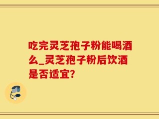 吃完灵芝孢子粉能喝酒么_灵芝孢子粉后饮酒是否适宜？