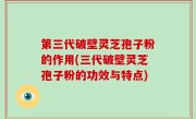 第三代破壁灵芝孢子粉的作用(三代破壁灵芝孢子粉的功效与特点)