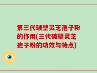 第三代破壁灵芝孢子粉的作用(三代破壁灵芝孢子粉的功效与特点)
