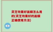 灵芝效果好面膜怎么用的(灵芝效果好的面膜正确使用方法)