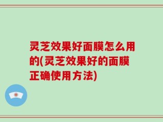 灵芝效果好面膜怎么用的(灵芝效果好的面膜正确使用方法)