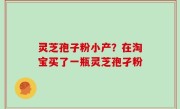 灵芝孢子粉小产？在淘宝买了一瓶灵芝孢孑粉