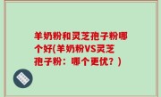 羊奶粉和灵芝孢子粉哪个好(羊奶粉VS灵芝孢子粉：哪个更优？)