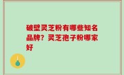 破壁灵芝粉有哪些知名品牌？灵芝孢子粉哪家好