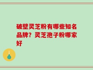 破壁灵芝粉有哪些知名品牌？灵芝孢子粉哪家好