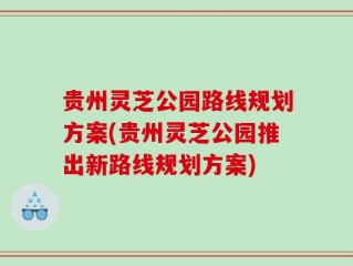 贵州灵芝公园路线规划方案(贵州灵芝公园推出新路线规划方案)