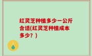 红灵芝种植多少一公斤合适(红灵芝种植成本多少？)