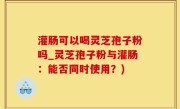 灌肠可以喝灵芝孢子粉吗_灵芝孢子粉与灌肠：能否同时使用？)