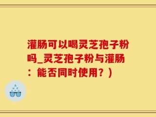 灌肠可以喝灵芝孢子粉吗_灵芝孢子粉与灌肠：能否同时使用？)