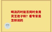 喝汤药时能否同时食用灵芝孢子粉？看专家是怎样说的
