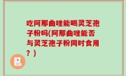吃阿那曲唑能喝灵芝孢子粉吗(阿那曲唑能否与灵芝孢子粉同时食用？)