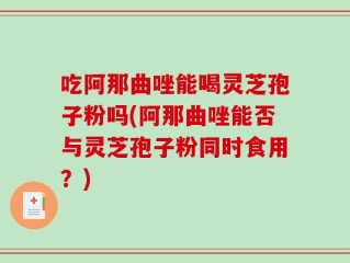 吃阿那曲唑能喝灵芝孢子粉吗(阿那曲唑能否与灵芝孢子粉同时食用？)