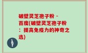 破壁灵芝孢子粉 - 百度(破壁灵芝孢子粉：提高免疫力的神奇之选)
