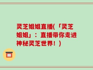 灵芝姐姐直播(「灵芝姐姐」：直播带你走进神秘灵芝世界！)