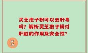 灵芝孢子粉可以去肝毒吗？解析灵芝孢子粉对肝脏的作用及安全性？
