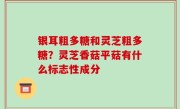 银耳粗多糖和灵芝粗多糖？灵芝香菇平菇有什么标志性成分