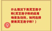 什么情况下用灵芝孢子粉(灵芝孢子粉的应用场景及功效，如何选择使用灵芝孢子粉？)