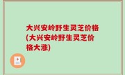 大兴安岭野生灵芝价格(大兴安岭野生灵芝价格大涨)