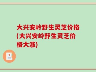 大兴安岭野生灵芝价格(大兴安岭野生灵芝价格大涨)