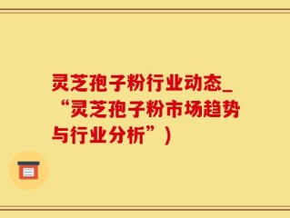 灵芝孢子粉行业动态_“灵芝孢子粉市场趋势与行业分析”)