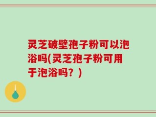 灵芝破壁孢子粉可以泡浴吗(灵芝孢子粉可用于泡浴吗？)