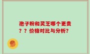 孢子粉和灵芝哪个更贵？？价格对比与分析？