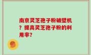 南京灵芝孢子粉破壁机？提高灵芝孢子粉的利用率？