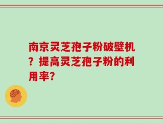 南京灵芝孢子粉破壁机？提高灵芝孢子粉的利用率？