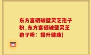 东方富硒破壁灵芝孢子粉_东方富硒破壁灵芝孢子粉：提升健康)