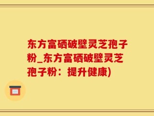东方富硒破壁灵芝孢子粉_东方富硒破壁灵芝孢子粉：提升健康)