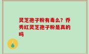 灵芝孢子粉有毒么？乔秀红灵芝孢子粉是真的吗