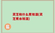 灵芝和什么煮祛湿(灵芝煮水祛湿)