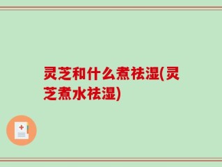 灵芝和什么煮祛湿(灵芝煮水祛湿)