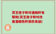 灵芝孢子粉对酒精肝有帮助(灵芝孢子粉对改善酒精性肝损伤有益)