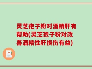 灵芝孢子粉对酒精肝有帮助(灵芝孢子粉对改善酒精性肝损伤有益)