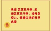 禾诺 灵芝孢子粉_禾诺灵芝孢子粉：提升免疫力，健康生活的天然选择